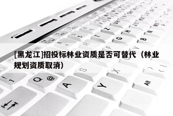 [黑龍江]招投標林業資質是否可替代（林業規劃資質取消）