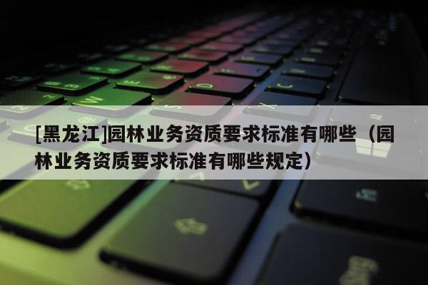[黑龍江]園林業(yè)務(wù)資質(zhì)要求標(biāo)準(zhǔn)有哪些（園林業(yè)務(wù)資質(zhì)要求標(biāo)準(zhǔn)有哪些規(guī)定）