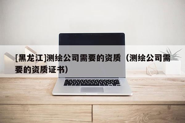 [黑龍江]測繪公司需要的資質（測繪公司需要的資質證書）