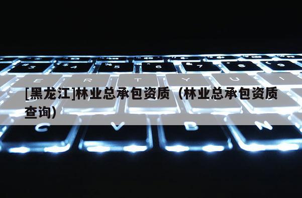 [黑龍江]林業總承包資質（林業總承包資質查詢）