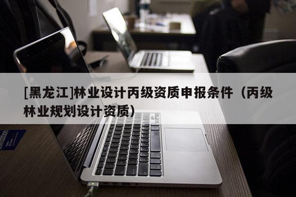 [黑龍江]林業(yè)設計丙級資質申報條件（丙級林業(yè)規(guī)劃設計資質）