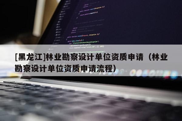 [黑龍江]林業(yè)勘察設計單位資質(zhì)申請（林業(yè)勘察設計單位資質(zhì)申請流程）