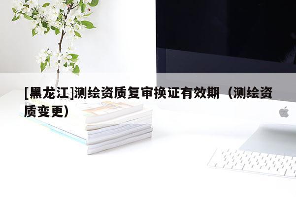 [黑龍江]測(cè)繪資質(zhì)復(fù)審換證有效期（測(cè)繪資質(zhì)變更）