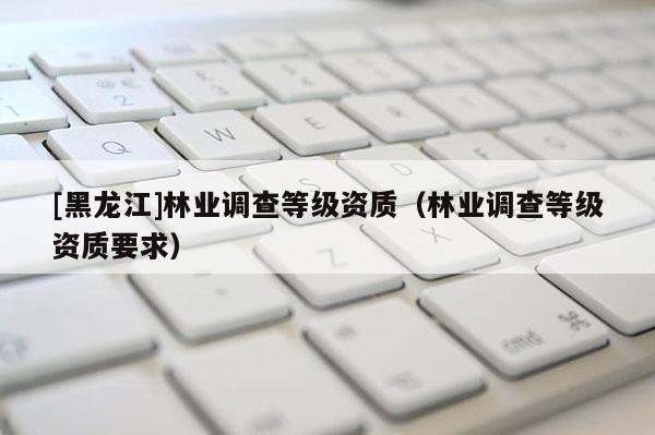 [黑龍江]林業調查等級資質（林業調查等級資質要求）