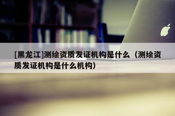 [黑龍江]測繪資質發證機構是什么（測繪資質發證機構是什么機構）