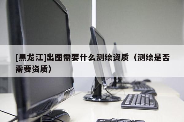[黑龍江]出圖需要什么測繪資質(zhì)（測繪是否需要資質(zhì)）