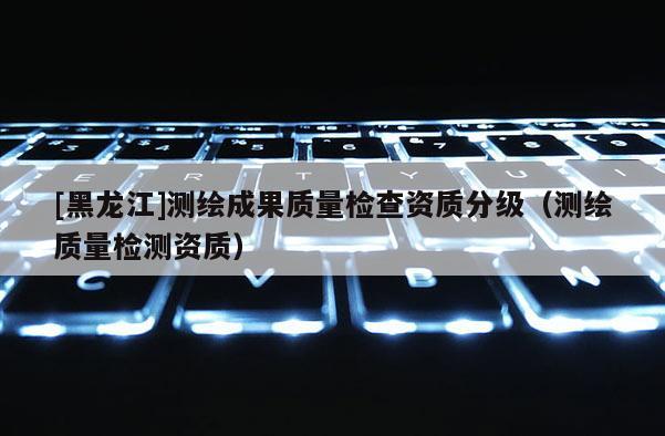 [黑龍江]測繪成果質量檢查資質分級（測繪質量檢測資質）