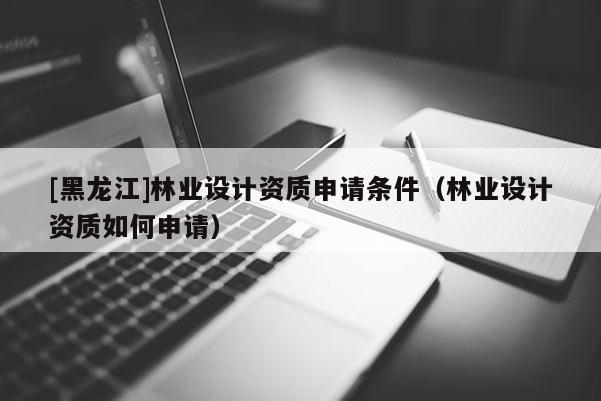 [黑龍江]林業設計資質申請條件（林業設計資質如何申請）