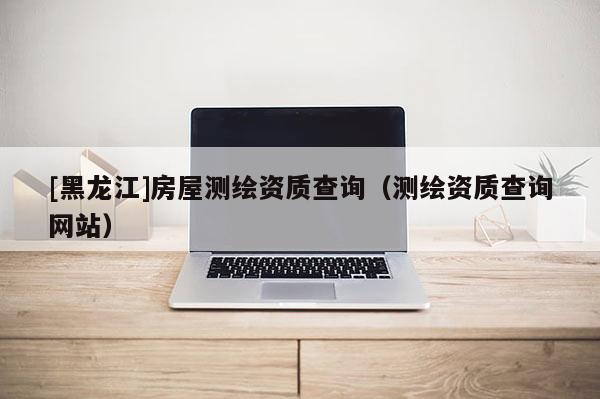 [黑龍江]房屋測繪資質查詢（測繪資質查詢網站）