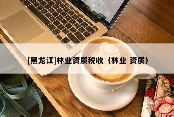 [黑龍江]林業(yè)資質(zhì)稅收（林業(yè) 資質(zhì)）