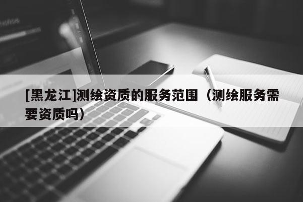 [黑龍江]測繪資質的服務范圍（測繪服務需要資質嗎）