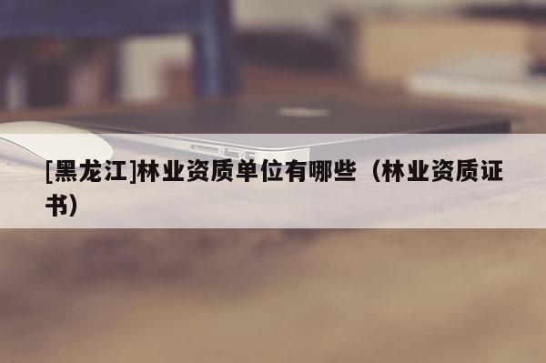 [黑龍江]林業(yè)資質(zhì)單位有哪些（林業(yè)資質(zhì)證書）