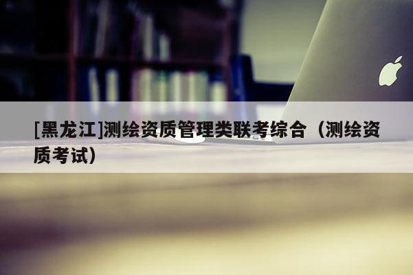 [黑龍江]測繪資質管理類聯考綜合（測繪資質考試）