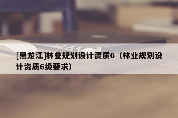 [黑龍江]林業規劃設計資質6（林業規劃設計資質6級要求）