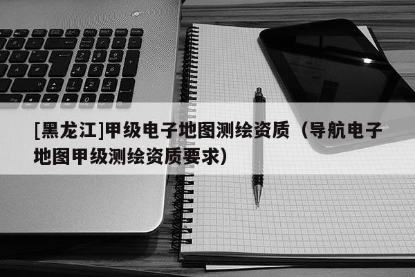 [黑龍江]甲級(jí)電子地圖測(cè)繪資質(zhì)（導(dǎo)航電子地圖甲級(jí)測(cè)繪資質(zhì)要求）