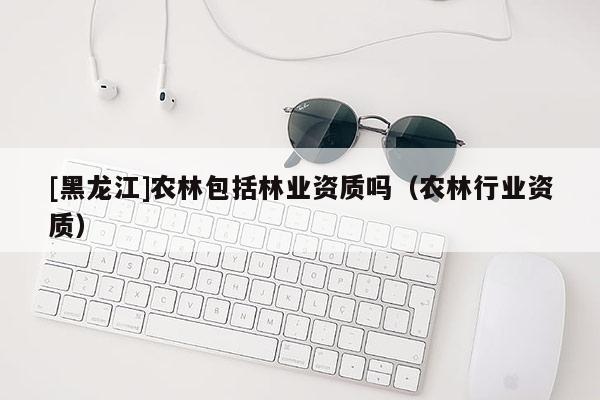 [黑龍江]農林包括林業資質嗎（農林行業資質）