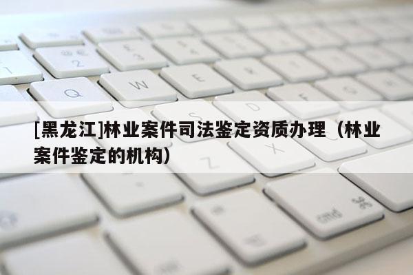 [黑龍江]林業案件司法鑒定資質辦理（林業案件鑒定的機構）