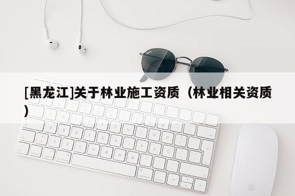 [黑龍江]關于林業施工資質（林業相關資質）
