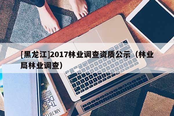 [黑龍江]2017林業(yè)調(diào)查資質(zhì)公示（林業(yè)局林業(yè)調(diào)查）