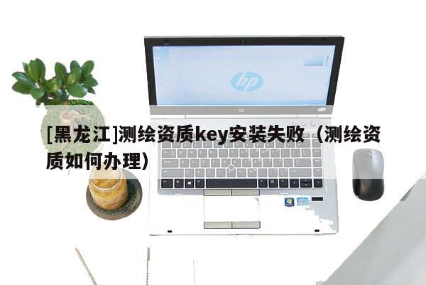 [黑龍江]測繪資質key安裝失?。y繪資質如何辦理）