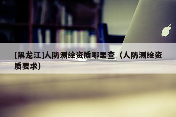 [黑龍江]人防測繪資質哪里查（人防測繪資質要求）