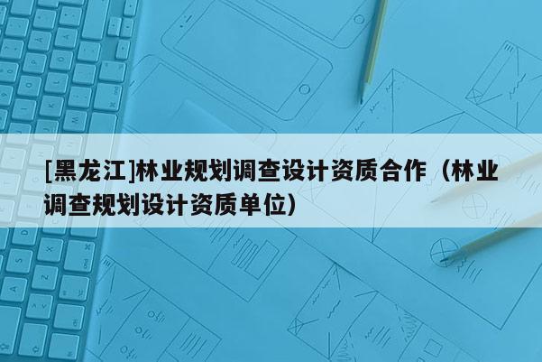 [黑龍江]林業(yè)規(guī)劃調(diào)查設(shè)計資質(zhì)合作（林業(yè)調(diào)查規(guī)劃設(shè)計資質(zhì)單位）