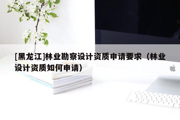 [黑龍江]林業勘察設計資質申請要求（林業設計資質如何申請）