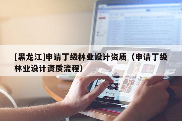 [黑龍江]申請丁級林業設計資質（申請丁級林業設計資質流程）