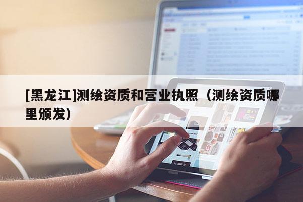 [黑龍江]測繪資質和營業執照（測繪資質哪里頒發）