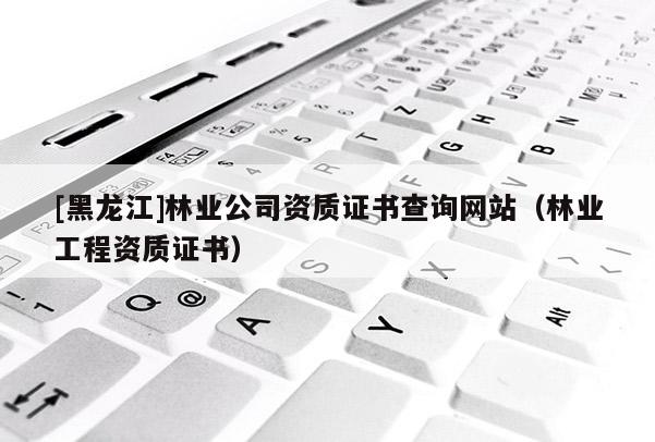 [黑龍江]林業公司資質證書查詢網站（林業工程資質證書）