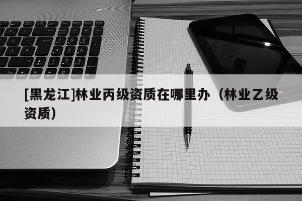 [黑龍江]林業丙級資質在哪里辦（林業乙級資質）