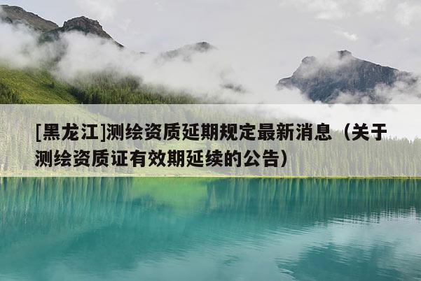 [黑龍江]測繪資質延期規定最新消息（關于測繪資質證有效期延續的公告）