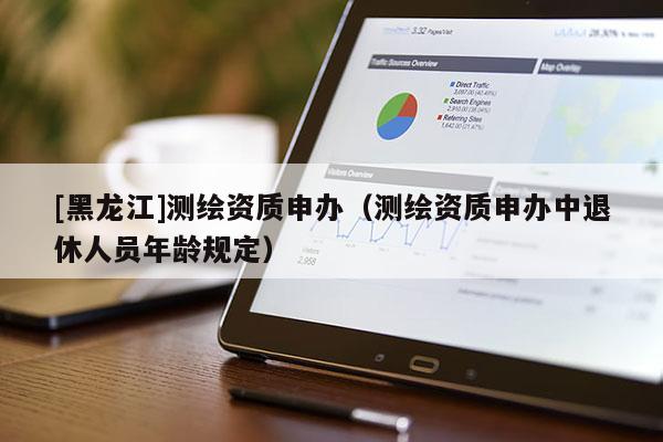 [黑龍江]測繪資質申辦（測繪資質申辦中退休人員年齡規定）