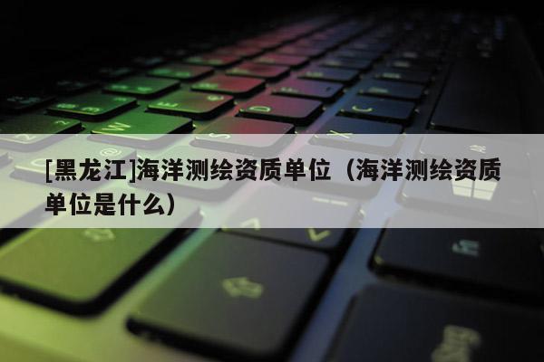 [黑龍江]海洋測繪資質(zhì)單位（海洋測繪資質(zhì)單位是什么）
