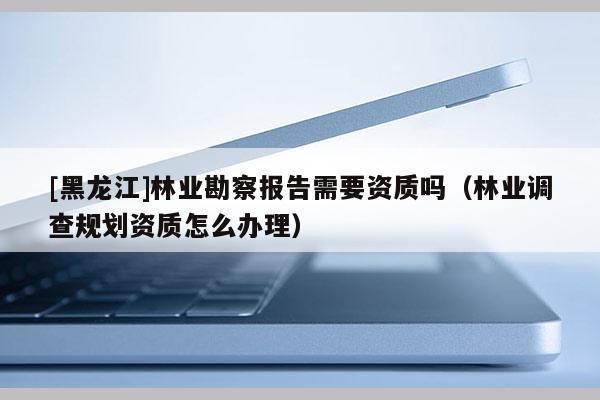 [黑龍江]林業勘察報告需要資質嗎（林業調查規劃資質怎么辦理）