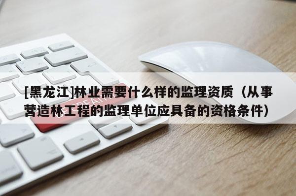 [黑龍江]林業需要什么樣的監理資質（從事營造林工程的監理單位應具備的資格條件）