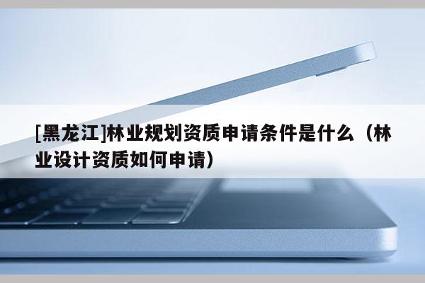 [黑龍江]林業(yè)規(guī)劃資質(zhì)申請條件是什么（林業(yè)設計資質(zhì)如何申請）