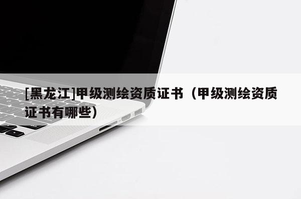 [黑龍江]甲級測繪資質證書（甲級測繪資質證書有哪些）