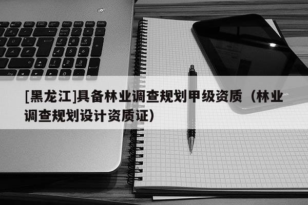 [黑龍江]具備林業(yè)調(diào)查規(guī)劃甲級資質(zhì)（林業(yè)調(diào)查規(guī)劃設(shè)計資質(zhì)證）