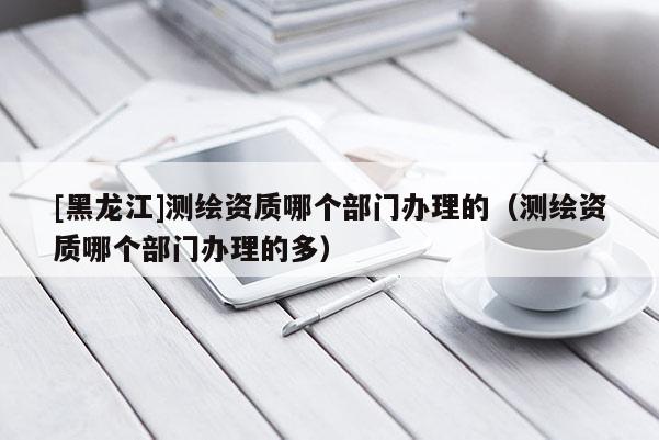 [黑龍江]測繪資質哪個部門辦理的（測繪資質哪個部門辦理的多）