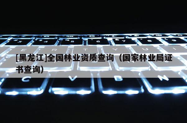 [黑龍江]全國林業資質查詢（國家林業局證書查詢）