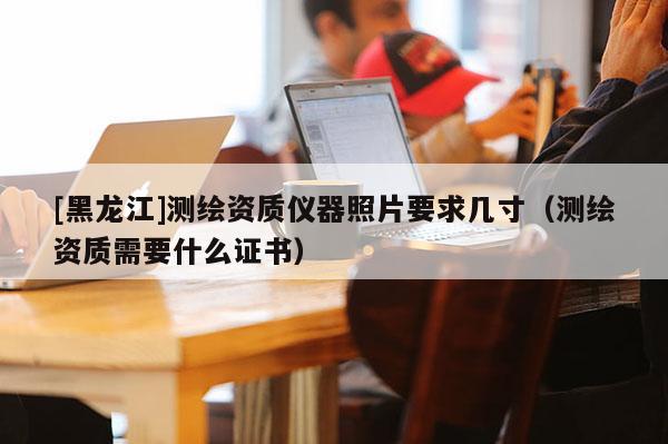 [黑龍江]測(cè)繪資質(zhì)儀器照片要求幾寸（測(cè)繪資質(zhì)需要什么證書）