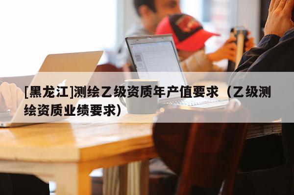 [黑龍江]測繪乙級資質年產值要求（乙級測繪資質業績要求）