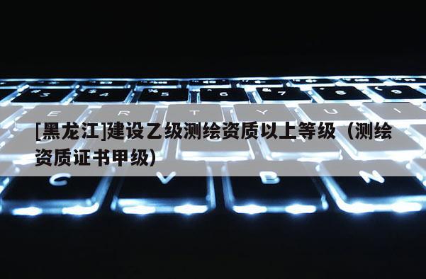 [黑龍江]建設乙級測繪資質以上等級（測繪資質證書甲級）