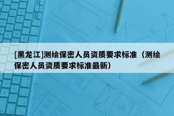[黑龍江]測繪保密人員資質要求標準（測繪保密人員資質要求標準最新）