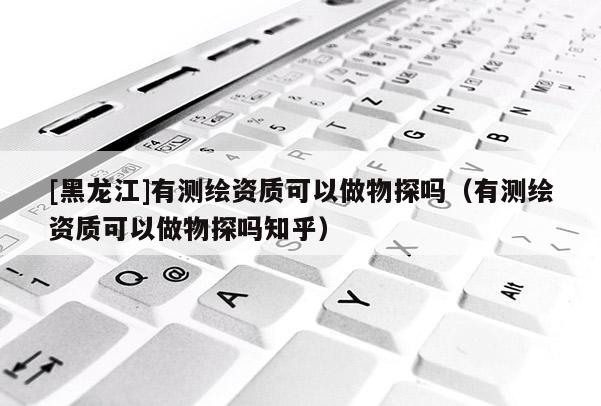 [黑龍江]有測繪資質可以做物探嗎（有測繪資質可以做物探嗎知乎）