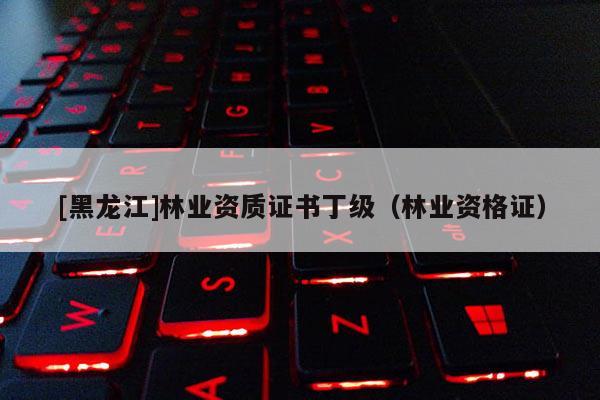 [黑龍江]林業資質證書丁級（林業資格證）