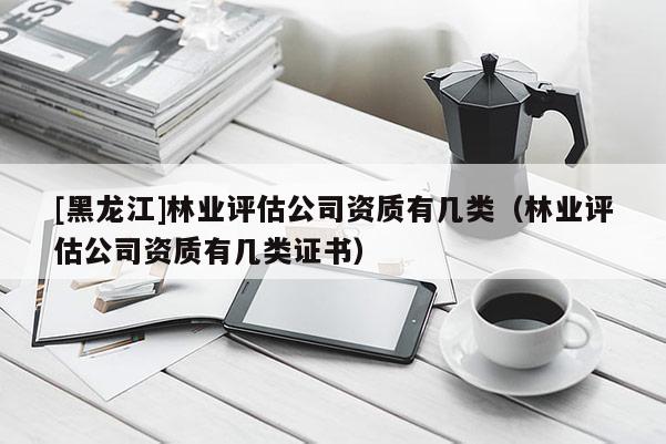 [黑龍江]林業評估公司資質有幾類（林業評估公司資質有幾類證書）