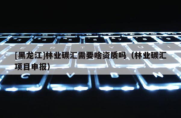 [黑龍江]林業碳匯需要啥資質嗎（林業碳匯項目申報）