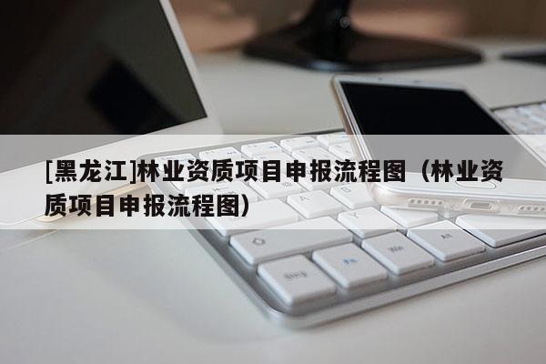 [黑龍江]林業資質項目申報流程圖（林業資質項目申報流程圖）